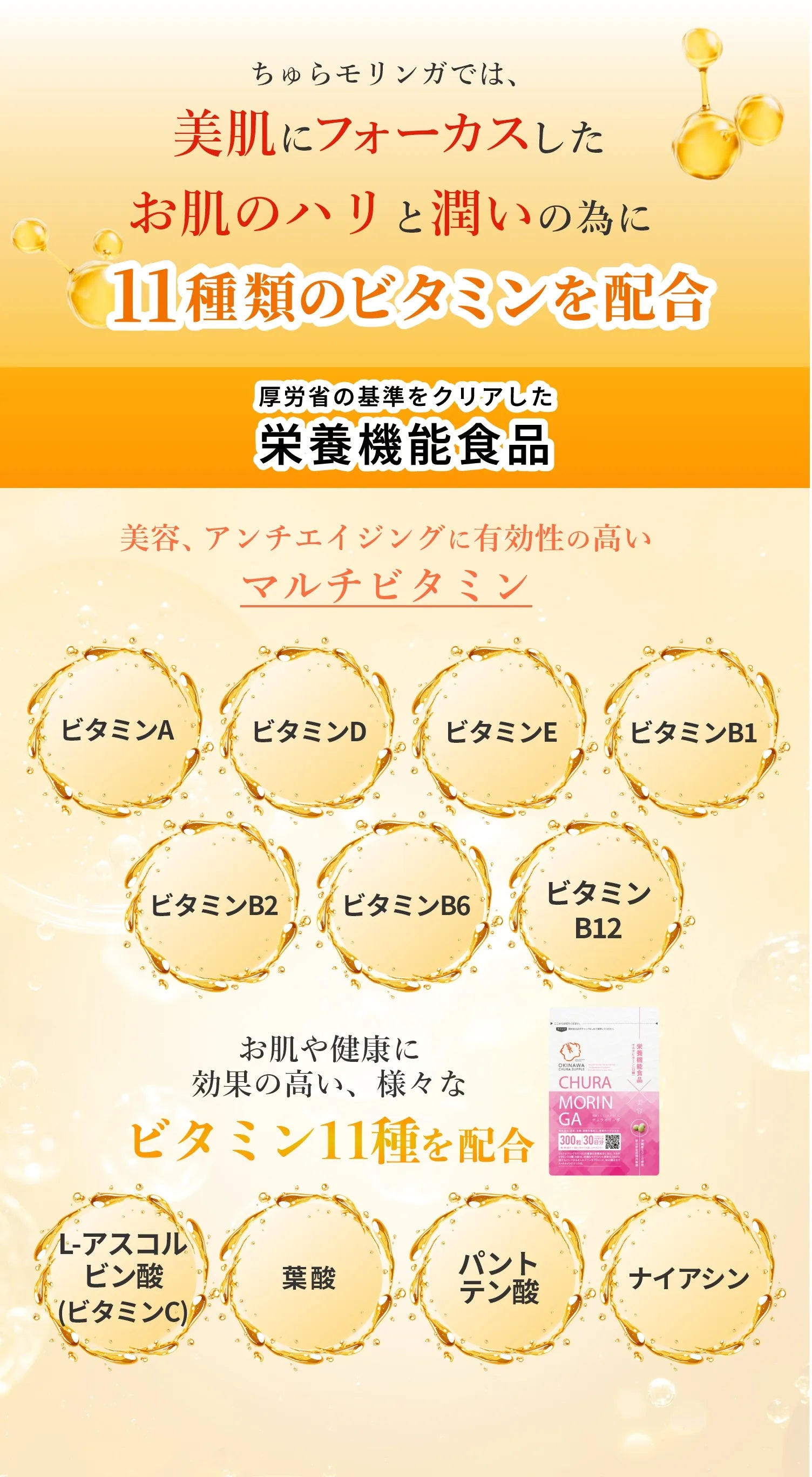 美容、アンチエイジングに有効性の高いマルチビタミン、ビタミンA、ビタミンD、ビタミンE、ビタミンB1、ビタミンB2、ビタミンB6、ビタミンB12、ナイアシン、パントテン酸、葉酸、L-アスコルビン酸（ビタミンC）ビタミン11種類を配合。