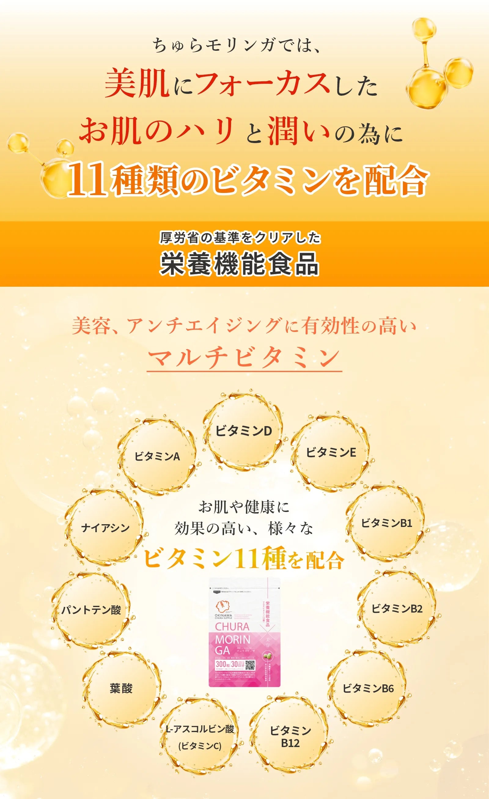 美容、アンチエイジングに有効性の高いマルチビタミン、ビタミンA、ビタミンD、ビタミンE、ビタミンB1、ビタミンB2、ビタミンB6、ビタミンB12、ナイアシン、パントテン酸、葉酸、L-アスコルビン酸（ビタミンC）ビタミン11種類を配合。